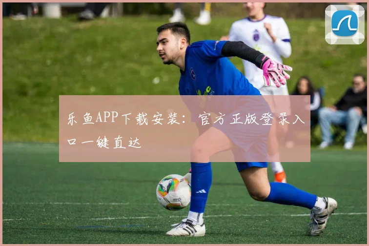 乐鱼APP下载安装：官方正版登录入口一键直达