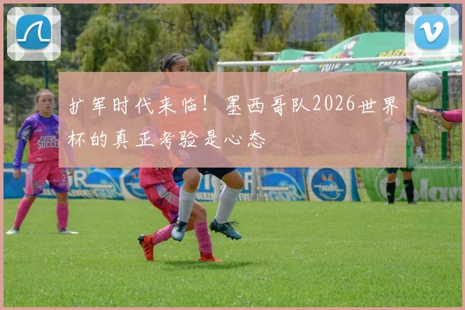 扩军时代来临！墨西哥队2026世界杯的真正考验是心态