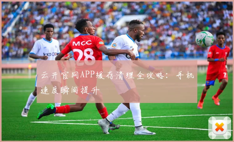 云开官网APP缓存清理全攻略：手机速度瞬间提升