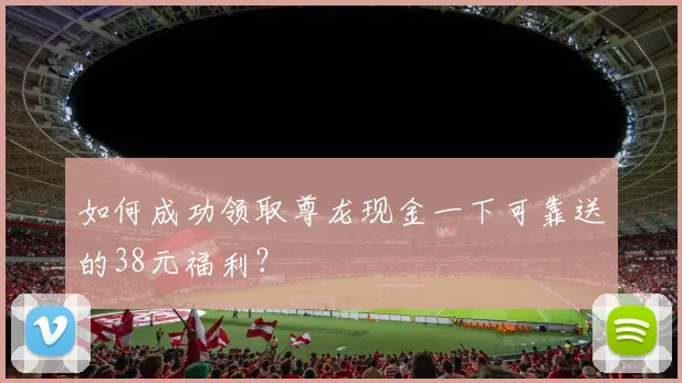 如何成功领取尊龙现金一下可靠送的38元福利？
