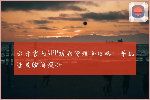 云开官网APP缓存清理全攻略：手机速度瞬间提升