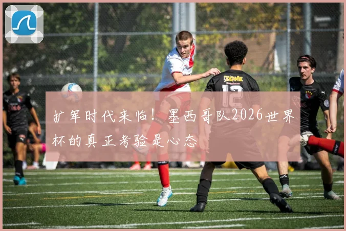 扩军时代来临！墨西哥队2026世界杯的真正考验是心态